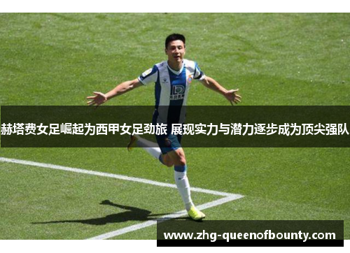 赫塔费女足崛起为西甲女足劲旅 展现实力与潜力逐步成为顶尖强队