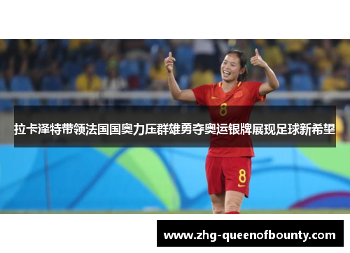 拉卡泽特带领法国国奥力压群雄勇夺奥运银牌展现足球新希望