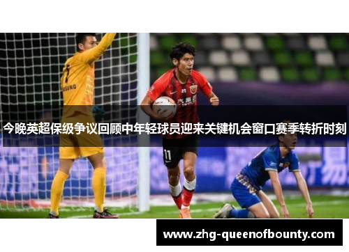 今晚英超保级争议回顾中年轻球员迎来关键机会窗口赛季转折时刻