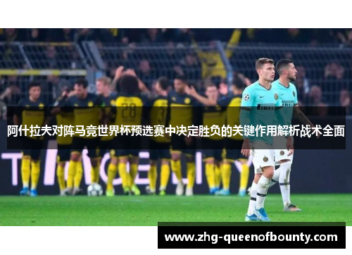 阿什拉夫对阵马竞世界杯预选赛中决定胜负的关键作用解析战术全面